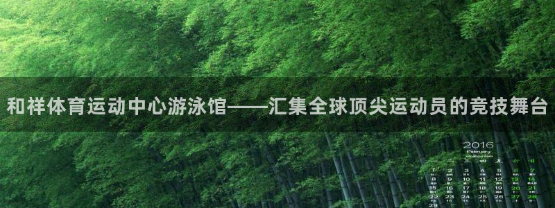 意昂5体育f开户：和祥体育运动中心游泳馆——汇集全球顶尖运动员的竞技舞台