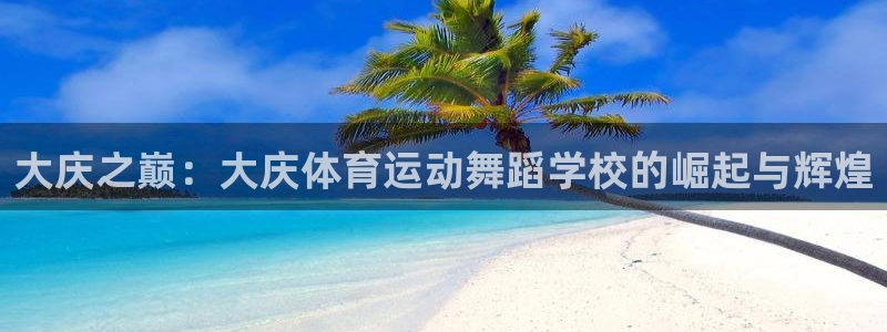 意昂54代理：大庆之巅：大庆体育运动舞蹈学校的崛起与辉煌